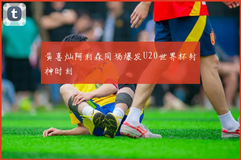 黄喜灿阿利森同场爆发U20世界杯封神时刻