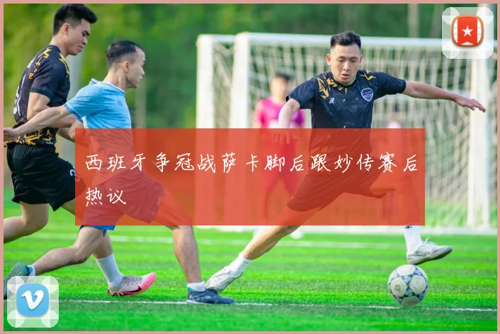 西班牙争冠战萨卡脚后跟妙传赛后热议