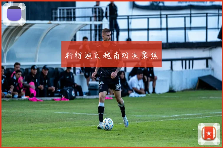 科特迪瓦越南对决聚焦