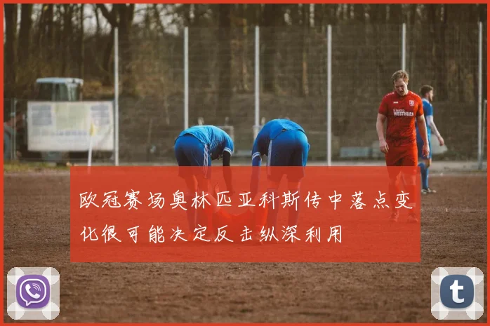 欧冠赛场奥林匹亚科斯传中落点变化很可能决定反击纵深利用