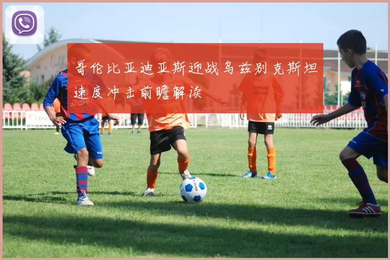 哥伦比亚迪亚斯迎战乌兹别克斯坦速度冲击前瞻解读