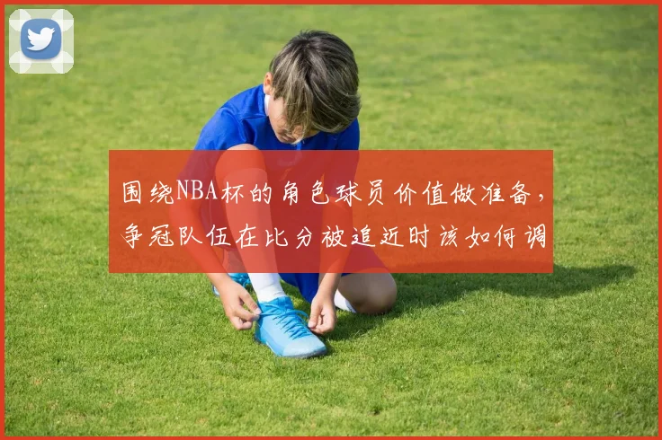 围绕NBA杯的角色球员价值做准备,争冠队伍在比分被追近时该如何调整