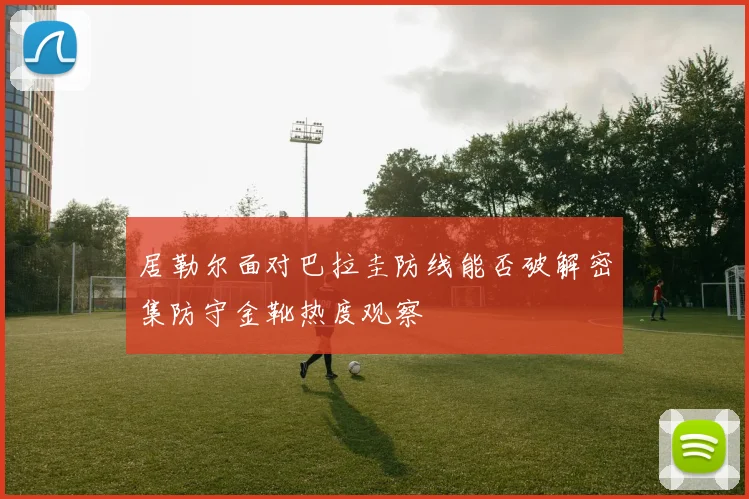 居勒尔面对巴拉圭防线能否破解密集防守金靴热度观察