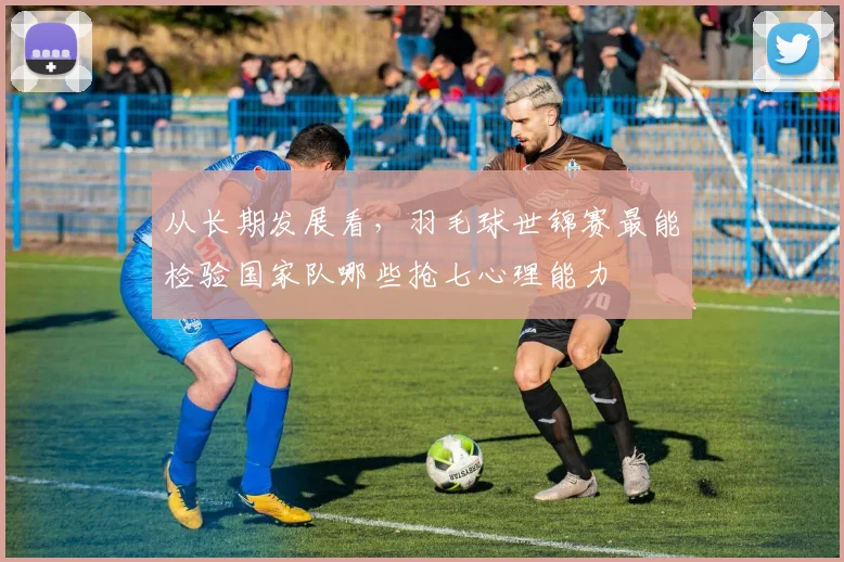 从长期发展看，羽毛球世锦赛最能检验国家队哪些抢七心理能力