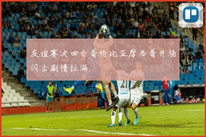友谊赛次回合哥伦比亚摩洛哥开场闪击剧情拉满