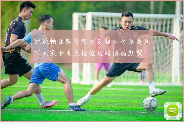欧冠帕尔默与维尔茨核心对话高压下决策会重点检验边路协防默契