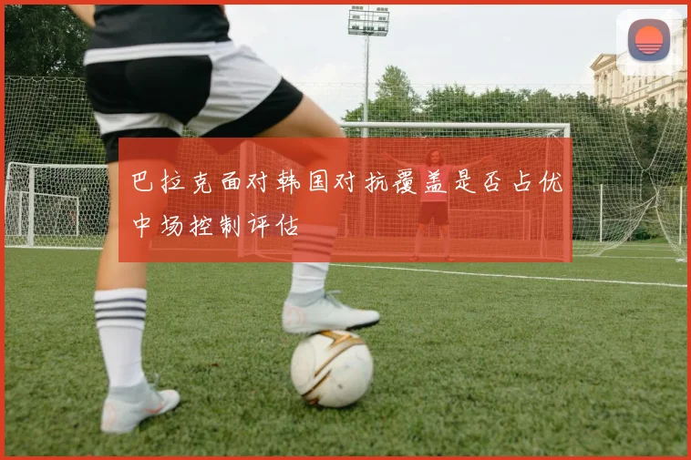 巴拉克面对韩国对抗覆盖是否占优中场控制评估