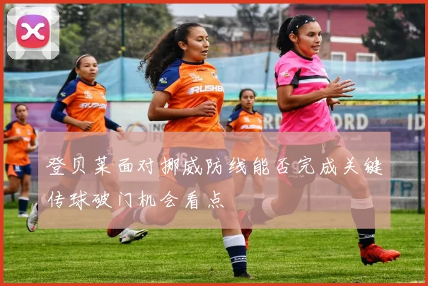 登贝莱面对挪威防线能否完成关键传球破门机会看点