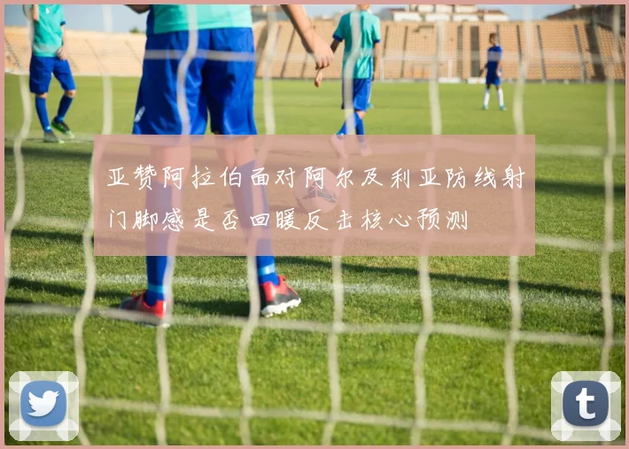 亚赞阿拉伯面对阿尔及利亚防线射门脚感是否回暖反击核心预测