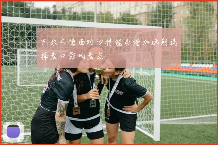 巴尔韦德面对沙特能否增加远射选择盘口影响盘点