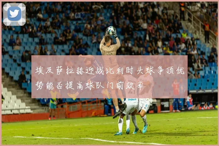 埃及萨拉赫迎战比利时头球争顶优势能否提高球队门前效率