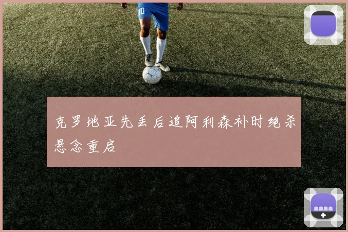 克罗地亚先丢后追阿利森补时绝杀悬念重启