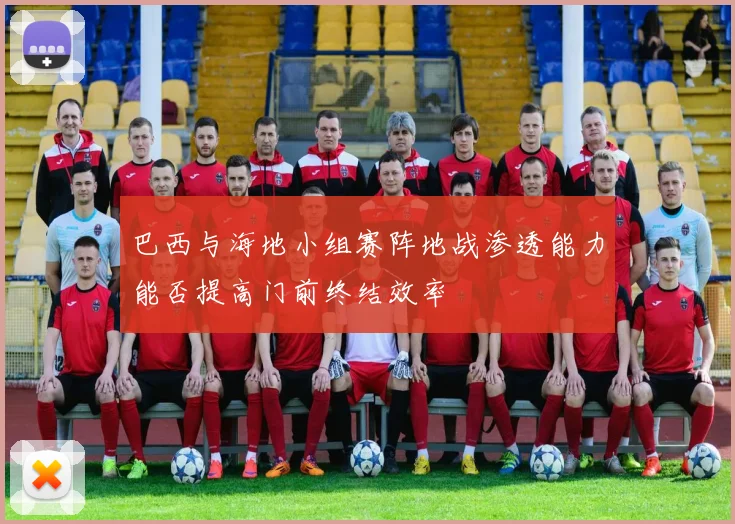 巴西与海地小组赛阵地战渗透能力能否提高门前终结效率