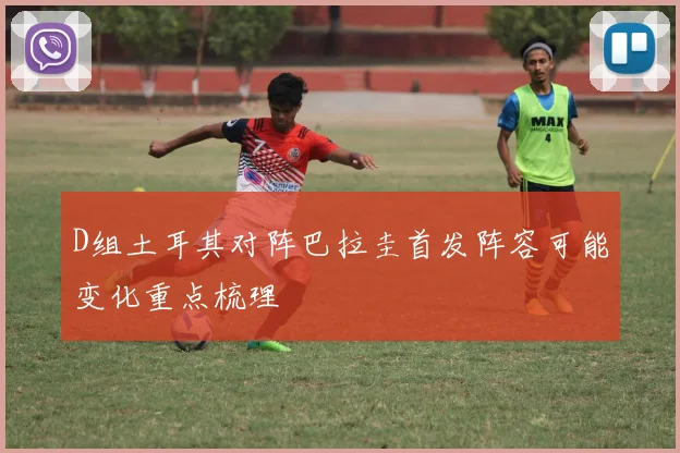 D组土耳其对阵巴拉圭首发阵容可能变化重点梳理