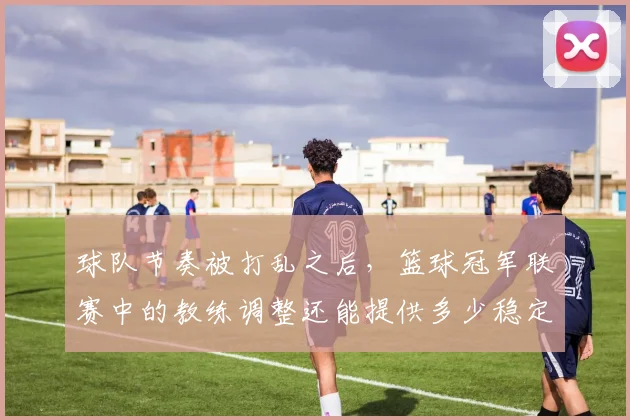 球队节奏被打乱之后,篮球冠军联赛中的教练调整还能提供多少稳定性
