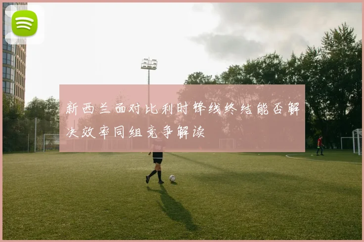 新西兰面对比利时锋线终结能否解决效率同组竞争解读