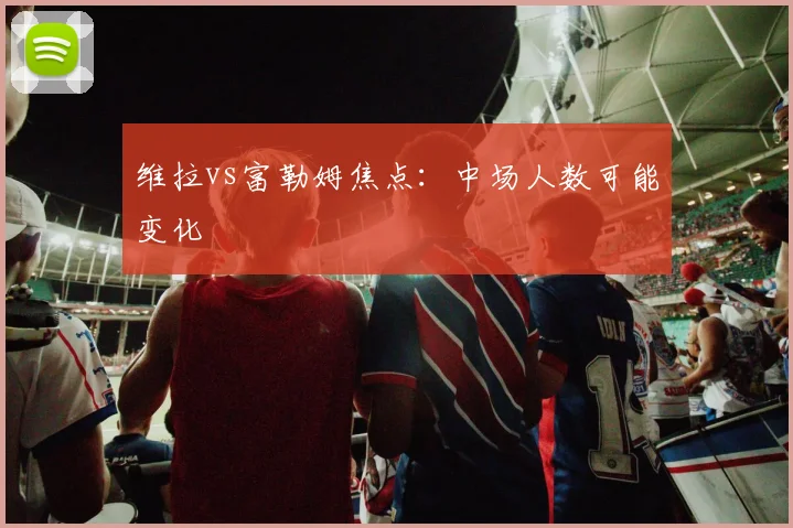 维拉vs富勒姆焦点:中场人数可能变化