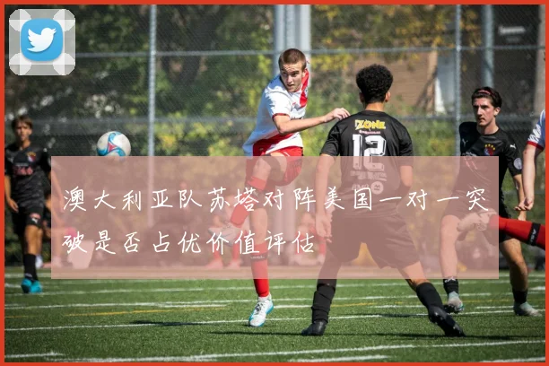澳大利亚队苏塔对阵美国一对一突破是否占优价值评估