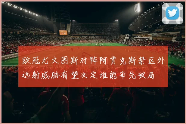 欧冠尤文图斯对阵阿贾克斯禁区外远射威胁有望决定谁能率先破局