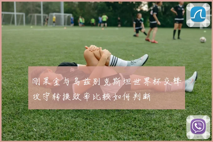 刚果金与乌兹别克斯坦世界杯交锋攻守转换效率比较如何判断