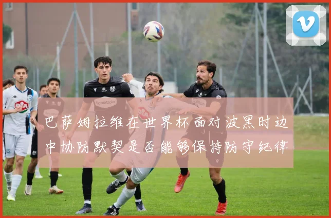 巴萨姆拉维在世界杯面对波黑时边中协防默契是否能够保持防守纪律