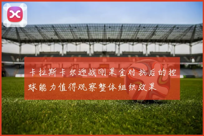 卡拉斯卡尔迎战刚果金对抗后的控球能力值得观察整体组织效果