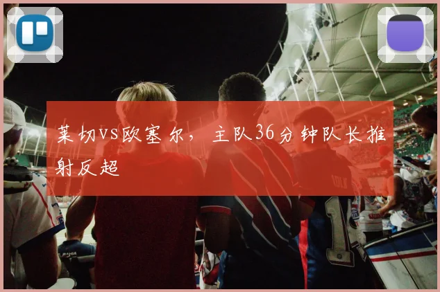莱切vs欧塞尔，主队36分钟队长推射反超