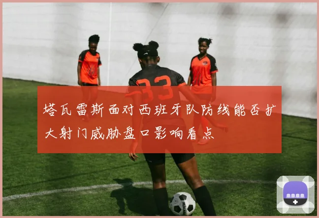 塔瓦雷斯面对西班牙队防线能否扩大射门威胁盘口影响看点